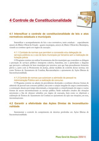 Plano Geral de Atuação 2009/10
15
4 Controle de Constitucionalidade
4.1 Intensificar o controle de constitucionalidade de leis e atos
normativos estaduais e municipais
Intensificar o acompanhamento de leis e atos normativos, tanto estaduais - especialmente
através do Diário Oficial do Estado - quanto municipais, através do Diário Oficial dos Municípios,
visando ao contínuo apoio aos órgãos de execução.
4.1.1 Combate de normas que permitem a concessão e/ou delegação de
serviços públicos ou o uso de bens municipais por terceiros sem a realização de
licitação prévia
O Programa consiste em realizar levantamento das leis municipais que concedem ou delegam
a prestação de serviços públicos (transporte coletivo, funerárias, etc) a particulares e daquelas
que preveem a utilização de bens municipais por terceiros, sem que haja procedimento licitatório
prévio e, junto com as Promotorias de Justiça, adotar medidas de controle dessas normas, tais
como Termos de Ajustamento de Conduta, Recomendações e ajuizamento de Ações Diretas de
Inconstitucionalidade.
4.1.2 Controle de normas que autorizam a admissão de pessoal na
Administração Pública sem a realização de concurso
O Programa consiste na adoção de providências destinadas a combater diversas formas de
admissão de pessoal sem concurso público, tais como a criação irregular de cargos comissionados,
a contratação abusiva por tempo determinado, a transposição e a transformação de cargos e outras
formas de acesso inconstitucionais ao serviço público. Serão realizados estudos das situações
recorrentes a fim de oferecer subsídios aos órgãos de execução, bem como se objetivará a
celebração de Termos de Ajustamento de Conduta ao ajuizamento de ação nas situações, em tese,
inconstitucionais.
4.2 Garantir a efetividade das Ações Diretas de Inconstitucio-
nalidade
Incrementar o controle do cumprimento de decisões proferidas em Ações Diretas de
Inconstitucionalidade.
 