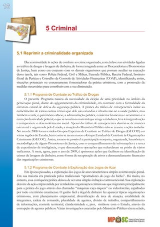 Estado de Santa Catarina
MINISTÉRIO PÚBLICO
16
			 5 Criminal
5.1 Reprimir a criminalidade organizada
Dar continuidade às ações de combate ao crime organizado, com ênfase nas atividades ligadas
ao tráfico de drogas e lavagem de dinheiro, de forma integrada entre as Procuradorias e Promotorias
de Justiça, bem como em conjunto com os demais organismos que possam auxiliar na execução
dessa tarefa, tais como Polícia Federal, Civil e Militar, Fazenda Pública, Receita Federal, Instituto
Geral de Perícias e Conselho de Controle de Atividades Financeiras (COAF), identificando, assim,
situações potenciais ou concretamente fomentadoras da prática criminosa, com a promoção de
medidas necessárias para contribuir com a sua diminuição.
5.1.1 Programa de Combate ao Tráfico de Drogas
O presente Programa nasceu da necessidade da eleição de uma prioridade no âmbito da
persecução penal, diante do agigantamento da criminalidade, em contraste com a formalidade da
estrutura estatal de defesa da segurança pública. A prática do tráfico de entorpecentes induz ao
cometimento de vários outros crimes que dele são oriundos e afronta não só a saúde pública, mas
também a vida, o patrimônio alheio, a administração pública, o sistema financeiro e econômico e a
correçãodaatividadepolicial,oqueseconstituiunummalqueatingeacidadania,levaàmarginalização
e compromete o desenvolvimento social. Apesar do tráfico de entorpecentes alastrar-se de maneira
estrutural e organizada pelo Estado, a atuação do Ministério Público não se resume a ações isoladas.
No ano de 2008 foram criados Grupos Especiais de Combate ao Tráfico de Drogas (GECOT) em
várias regiões do Estado, bem como se reestruturou o Grupo Estadual de Combate às Organizações
Criminosas (GECOC). Assim, tornou-se possível a participação conjunta, organizada, harmônica e
metodológica de alguns Promotores de Justiça, com o compartilhamento de informações e a troca
de experiências de inteligência, o que desencadeou operações que redundaram na prisão de vários
traficantes. A meta, agora, para o ano de 2009, é aprimorar ações que facilitem na identificação de
crimes de lavagem de dinheiro, como forma de recuperação de ativos e desmantelamento financeiro
das organizações criminosas.
5.1.2 Programa de Combate à Exploração dos Jogos de Azar
Em épocas passadas, a exploração dos jogos de azar caracterizava simples contravenção penal.
Em sua maioria era praticada pelos tradicionais “apontadores do jogo do bicho”. Há muito, no
entanto, essa corriqueira prática deixou de ser uma simples infração contravencional. Sua exploração
decorre da ação empreendida por verdadeiras organizações criminosas que migraram principalmente
para a prática do jogo através das chamadas “máquinas caça-níqueis” ou videoloterias, espalhadas
por todo o território catarinense. O ganho fácil e ilegal de dinheiro fez aparecer típicas organizações
criminosas, com planejamento empresarial, diversificação de área de atuação, estabilidade de
integrantes, cadeia de comando, pluralidade de agentes, divisão de trabalho, compartilhamento
de informações, controle territorial, clandestinidade e, pior, simbiose com o Estado, através da
corrupção de agentes públicos. Várias investigações encetadas pelo Ministério Público têm revelado,
 