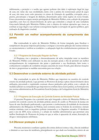 Plano Geral de Atuação 2009/10
17
infelizmente, a proteção e o auxílio que agentes policiais têm dado à exploração ilegal do jogo
de azar, em várias das suas modalidades. Junto com a prática da contravenção penal de jogos
de azar, não raras vezes estão presentes os crimes de formação de quadrilha, corrupção ativa e
passiva, prevaricação e lavagem de dinheiro, disseminados pelas várias regiões do nosso Estado.
Essas circunstâncias exigem atenção privilegiada do Ministério Público, com a adoção de programa
específico, com foco no desenvolvimento de ações que estimulem a criação de uma verdadeira
força-tarefa liderada pelo Ministério Público, com o objetivo de realizar operações que visem ao
combate ao jogo ilegal e suas nefastas consequências ligadas à corrupção de agentes públicos, após
realização de diagnóstico estadual.
5.2 Permitir um melhor acompanhamento do cumprimento das
penas
Dar continuidade às ações do Ministério Público, de forma integrada, para fiscalizar o
cumprimento das penas impostas pela Justiça e averiguar a escorreita aplicação das normas relativas
ao encarceramento e verificar as condições e a adequação legal dos estabelecimentos prisionais do
Estado.
5.2.1 Programa de Execução Regular da Pena
O Programa visa a propiciar o desencadeamento de ações integradas entre os membros
do Ministério Público com atribuição na área da execução penal, a fim de permitir um melhor
acompanhamento do cumprimento das penas e padronizar a sua fiscalização, bem como o
conhecimento completo da verdadeira situação carcerária do nosso Estado, para detectar situações
de risco e proporcionar as medidas necessárias para sua solução.
5.3 Desenvolver o controle externo da atividade policial
Dar continuidade às ações do Ministério Público que importem no exercício do controle
externo da atividade policial, o que permite ao Promotor de Justiça o pleno desenvolvimento dessa
atribuição, prevenindo e reprimindo eventuais abusos praticados pela polícia, com a adoção de
medidas judiciais ou extrajudiciais que importem no combate dessa nociva prática, na forma prevista
nas normas administrativas da Procuradoria-Geral de Justiça e da Corregedoria-Geral do Ministério
Público.
5.3.1 Programa de Execução do Controle Externo da Atividade Policial
O presente Programa visa a permitir uma ação integrada e efetiva do Ministério Público no
exercício do controle externo da atividade policial, através do auxílio ao Promotor de Justiça em
busca de uma fiscalização padronizada, o que permite o conhecimento da realidade do movimento
administrativo das Delegacias de Polícias, num contraste entre os boletins de ocorrência e demais
notícias criminais, com os inquéritos policiais instaurados e os flagrantes autuados. O desiderato
para o ano de 2009, nesse contexto, é a adoção de medidas administrativas que permitam uma
melhor fiscalização do Promotor de Justiça no que se refere à apreensão de armas, destruição de
drogas e interceptações telefônicas.
5.4 Oferecer proteção à vida
Prevenir, monitorar e combater a prática dos crimes dolosos contra a vida, a fim de estabilizar
e diminuir as suas taxas de incidência, principalmente no que alude aos homicídios, através de um
 