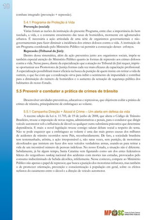 Estado de Santa Catarina
MINISTÉRIO PÚBLICO
18
combate integrado (prevenção + repressão).
5.4.1 Programa de Proteção à Vida
Prevenção (social):
Várias foram as razões da instituição do presente Programa, entre elas: a importância do bem
tutelado, a vida, e o constante crescimento das taxas de homicídios, mormente em aglomerados
urbanos. É necessária a ação articulada de uma série de organismos governamentais e não-
governamentais para fazer diminuir a incidência dos crimes dolosos contra a vida. A instituição de
um Programa coordenado pelo Ministério Público vai permitir a consecução desses esforços.
Repressão (Tribunal do Júri):
Dentro dessa sistemática, além da ação preventiva junto aos organismos sociais, impõe-se
também especial atenção do Ministério Público quanto às formas de repressão aos crimes dolosos
contra a vida. Nesse passo, diante da especialização que a atuação no Tribunal do Júri requer, impõe-
se oportunizar aos Promotores de Justiça formas cada vez mais eficazes de capacitação profissional.
A especialização possibilitará maior eficácia na busca da punição de quem insiste em retirar a vida de
outrem, o que faz com que a condenação sirva para inibir o sentimento de impunidade e contribui
para a diminuição do número de homicídios e o aumento da sensação de segurança pública dos
habitantes do nosso Estado.
5.5 Prevenir e combater a prática de crimes de trânsito
Desenvolver atividades preventivas, educativas e repressivas, que objetivem coibir a prática de
crimes de trânsito, principalmente de embriaguez ao volante.
5.5.1 Campanha Direção + Álcool é Crime – Um alerta em defesa da vida
A recente edição da Lei n. 11.705, de 19 de junho de 2008, que altera o Código de Trânsito
Brasileiro, trouxe a imposição de novas regras, administrativas e penais, para o condutor que dirigir
veículo automotor sob a influência de álcool ou qualquer outra substância psicoativa que determine
dependência. E mais: a novel legislação trouxe consigo salutar debate social a respeito do tema.
Não se pode esquecer que a embriaguez ao volante é uma das mais graves causas dos milhares
de acidentes de trânsito ocorridos neste País, reconhecidamente. De fato, a sociedade brasileira
tem testemunhado, atônita, a ação irresponsável e, não raras vezes, sem punição, de motoristas
alcoolizados que insistem em fazer dos seus veículos verdadeiras armas, usando-as para retirar a
vida de um incontável número de pessoas indefesas. No nosso Estado, a situação não é diferente.
Sabidamente, já há algum tempo, Santa Catarina vem figurando como um dos entes federativos
líderes do vergonhoso ranking nacional dos acidentes com mortes nas estradas, provocados pelo
consumo indiscriminado de bebida alcoólica, infelizmente. Nesse contexto, compete ao Ministério
Público não apenas o papel de repressor, que busca a punição dos motoristas infratores, mas também
o de promover orientação, prevenção e conscientização à população em geral, sobre os efeitos
nefastos do casamento entre o álcool e a direção de veículo automotor.
 