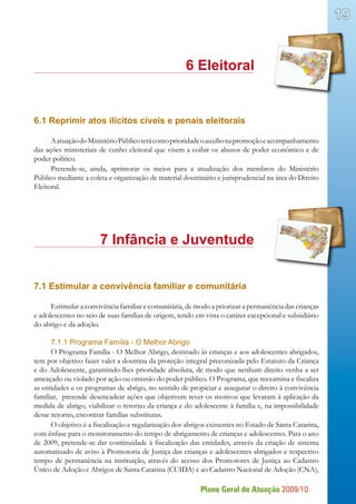Plano Geral de Atuação 2009/10
19
							 6 Eleitoral
6.1 Reprimir atos ilícitos cíveis e penais eleitorais
AatuaçãodoMinistérioPúblicoterácomoprioridadeoauxílionapromoçãoeacompanhamento
das ações ministeriais de cunho eleitoral que visem a coibir os abusos de poder econômico e de
poder político.
Pretende-se, ainda, aprimorar os meios para a atualização dos membros do Ministério
Público mediante a coleta e organização de material doutrinário e jurisprudencial na área do Direito
Eleitoral.
			 7 Infância e Juventude
7.1 Estimular a convivência familiar e comunitária
Estimular a convivência familiar e comunitária, de modo a priorizar a permanência das crianças
e adolescentes no seio de suas famílias de origem, tendo em vista o caráter excepcional e subsidiário
do abrigo e da adoção.
7.1.1 Programa Família - O Melhor Abrigo
O Programa Família - O Melhor Abrigo, destinado às crianças e aos adolescentes abrigados,
tem por objetivo fazer valer a doutrina da proteção integral preconizada pelo Estatuto da Criança
e do Adolescente, garantindo-lhes prioridade absoluta, de modo que nenhum direito venha a ser
ameaçado ou violado por ação ou omissão do poder público. O Programa, que reexamina e fiscaliza
as entidades e os programas de abrigo, no sentido de propiciar e assegurar o direito à convivência
familiar, pretende desencadear ações que objetivem rever os motivos que levaram à aplicação da
medida de abrigo, viabilizar o retorno da criança e do adolescente à família e, na impossibilidade
desse retorno, encontrar famílias substitutas.
O objetivo é a fiscalização e regularização dos abrigos existentes no Estado de Santa Catarina,
com ênfase para o monitoramento do tempo de abrigamento de crianças e adolescentes. Para o ano
de 2009, pretende-se dar continuidade à fiscalização das entidades, através da criação de sistema
automatizado de aviso à Promotoria de Justiça das crianças e adolescentes abrigados e respectivo
tempo de permanência na instituição, através do acesso dos Promotores de Justiça ao Cadastro
Único de Adoção e Abrigos de Santa Catarina (CUIDA) e ao Cadastro Nacional de Adoção (CNA),
 