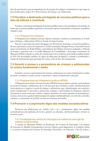 Estado de Santa Catarina
MINISTÉRIO PÚBLICO
20
além de questionários para acompanhamento da situação dos abrigos, notadamente no que tange ao
preconizado pelos artigos 90 a 94 do Estatuto da Criança e do Adolescente.
7.2 Fiscalizar a destinação privilegiada de recursos públicos para a
área da Infância e Juventude
Fiscalizar a destinação privilegiada de recursos públicos para a área da Infância e Juventude, de
modo que os gestores públicos garantam o necessário suporte orçamentário e financeiro às políticas
voltadas à área.
7.2.1 Programa Fiar Cidadania
O Programa Fiar Cidadania tem por objetivo estimular e facilitar as contribuições ao Fundo
para a Infância e Adolescência (FIA) no Estado de Santa Catarina.
Para tal, é necessária uma maior divulgação aos Promotores de Justiça e aos gestores públicos,
de suas capacitações, acerca de orçamentos e fundos municipais. De igual forma, é necessário buscar
maior envolvimento do Poder Público, especialmente dos Poderes Executivo, Judiciário e Tribunal
de Contas e parcerias com o Conselho Regional de Contabilidade e Associação Catarinense do
Ministério Público, criando-se canais de comunicação com as empresas, para melhor implementação
do FIA. Há necessidade, também, do apoio da mídia para divulgação e estímulo à contribuição e
criação de instrumentos para prestação de contas, a fim de lhes dar transparência.
7.3 Garantir o acesso e a permanência de crianças e adolescentes
no ensino fundamental e médio
Garantir o acesso e a permanência de crianças e adolescentes no ensino fundamental e médio,
de modo a combater a evasão escolar e concretizar o direito fundamental à educação.
7.3.1 Programa Aviso por Infrequência de Aluno (APÓIA)
O Programa de Combate à Evasão Escolar (APÓIA) tem por objetivo garantir a permanência
na escola de crianças e adolescentes de 6 a 18 anos para que concluam o ensino fundamental, bem
como promover o regresso à escola de crianças e adolescentes que a abandonaram sem concluir o
ensino fundamental. É necessária a permanente avaliação e reformulação do Programa, inclusive
uma possível versão on line, que enfatize o aspecto qualitativo do ensino (garantia de permanência e
sucesso), bem como a gradual implementação de equipes multidisciplinares, a revisão dos currículos
escolares e o incremento do período escolar nas Comarcas do Estado.
7.4 Promover o cumprimento digno das medidas socioeducativas
Promover aos adolescentes em conflito com a lei o cumprimento digno das medidas
socioeducativas a eles aplicadas, de modo a garantir sua educação, profissionalização e retorno ao
convívio social.
7.4.1 Fiscalização dos centros de internação e do sistema de execução de
medidas socioeducativas
A atuação do Ministério Público na fiscalização dos Centros de Internação e do Sistema
de Execução de Medidas Socioeducativas tem por objetivo geral diagnosticar as condições físicas
e os recursos humanos dos Centros de Internação Provisória e de Educação, a fim de avaliar o
 