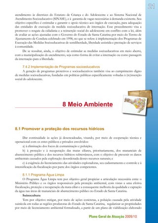 Plano Geral de Atuação 2009/10
21
atendimento às diretrizes do Estatuto de Criança e do Adolescente e ao Sistema Nacional de
Atendimento Socioeducativo (SINASE), e à garantia de vagas necessárias à demanda existente. Seu
objetivo específico é estimular e garantir o apoio técnico aos órgãos de execução, para adequação
das entidades de execução da medida socioeducativa de internação. Esse procedimento visa a
promover o resgate da cidadania e a reinserção social do adolescente em conflito com a lei, além
de avaliar as ações ajustadas com o Governo do Estado de Santa Catarina por meio do Termo de
Ajustamento de Conduta celebrado em 1998, no que se refere à implementação dos Programas de
Execução das Medidas Socioeducativas de semiliberdade, liberdade assistida e prestação de serviços
à comunidade.
De se ressaltar, ainda, o objetivo de estimular as medidas socioeducativas em meio aberto,
com a municipalização do atendimento, seja como forma de evitar a internação ou como passagem
da internação para a liberdade.
7.4.2 Implementação de Programas socioeducativos
A geração de programas protetivos e socioeducativos também visa ao cumprimento digno
de medidas socioeducativas, fundadas em políticas públicas especificamente voltadas à (re)inserção
social do adolescente.
				 8 Meio Ambiente
8.1 Promover a proteção dos recursos hídricos
Dar continuidade às ações já desencadeadas, visando, por meio de cooperação técnica e
operacional com os entes públicos e privados envolvidos:
a) à eliminação dos focos de contaminação e poluição;
b) à proteção e à recuperação das matas ciliares, prioritariamente, dos mananciais de
abastecimento público e dos recursos hídricos subterrâneos, com o objetivo de prevenir os danos
ambientais causados pela exploração desordenada desses recursos naturais; e
c) à exigência do licenciamento das atividades exploradoras, seu cadastramento e controle e à
intensificação da fiscalização por parte dos órgãos competentes.
8.1.1 Programa Água Limpa
O Programa Água Limpa tem por objetivo geral propiciar a articulação necessária entre o
Ministério Público e os órgãos responsáveis pela proteção ambiental, com vistas a uma efetiva
fiscalização, proteção e recuperação da mata ciliar e a consequente melhoria da qualidade e captação
da água nas áreas de mananciais de abastecimento público no Estado de Santa Catarina.
Suinocultura
Tem por objetivo mitigar, por meio de ações concretas, a poluição causada pela atividade
suinícola em todas as regiões produtoras do Estado de Santa Catarina, regularizar as propriedades
por meio de licenciamento ambiental formalizado, a partir de um plano de viabilização elaborado
 