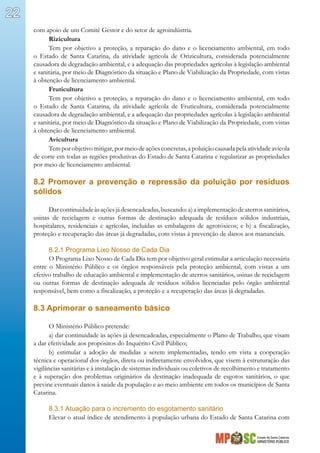 Estado de Santa Catarina
MINISTÉRIO PÚBLICO
22
com apoio de um Comitê Gestor e do setor de agroindústria.
Rizicultura
Tem por objetivo a proteção, a reparação do dano e o licenciamento ambiental, em todo
o Estado de Santa Catarina, da atividade agrícola de Orizicultura, considerada potencialmente
causadora de degradação ambiental, e a adequação das propriedades agrícolas à legislação ambiental
e sanitária, por meio de Diagnóstico da situação e Plano de Viabilização da Propriedade, com vistas
à obtenção de licenciamento ambiental.
Fruticultura
Tem por objetivo a proteção, a reparação do dano e o licenciamento ambiental, em todo
o Estado de Santa Catarina, da atividade agrícola de Fruticultura, considerada potencialmente
causadora de degradação ambiental, e a adequação das propriedades agrícolas à legislação ambiental
e sanitária, por meio de Diagnóstico da situação e Plano de Viabilização da Propriedade, com vistas
à obtenção de licenciamento ambiental.
Avicultura
Tem por objetivo mitigar, por meio de ações concretas, a poluição causada pela atividade avícola
de corte em todas as regiões produtivas do Estado de Santa Catarina e regularizar as propriedades
por meio de licenciamento ambiental.
8.2 Promover a prevenção e repressão da poluição por resíduos
sólidos
Darcontinuidadeàsaçõesjádesencadeadas,buscando:a)aimplementaçãodeaterrossanitários,
usinas de reciclagem e outras formas de destinação adequada de resíduos sólidos industriais,
hospitalares, residenciais e agrícolas, incluídas as embalagens de agrotóxicos; e b) a fiscalização,
proteção e recuperação das áreas já degradadas, com vistas à prevenção de danos aos mananciais.
8.2.1 Programa Lixo Nosso de Cada Dia
O Programa Lixo Nosso de Cada Dia tem por objetivo geral estimular a articulação necessária
entre o Ministério Público e os órgãos responsáveis pela proteção ambiental, com vistas a um
efetivo trabalho de educação ambiental e implementação de aterros sanitários, usinas de reciclagem
ou outras formas de destinação adequada de resíduos sólidos licenciadas pelo órgão ambiental
responsável, bem como a fiscalização, a proteção e a recuperação das áreas já degradadas.
8.3 Aprimorar o saneamento básico
O Ministério Público pretende:
a) dar continuidade às ações já desencadeadas, especialmente o Plano de Trabalho, que visam
a dar efetividade aos propósitos do Inquérito Civil Público;
b) estimular a adoção de medidas a serem implementadas, tendo em vista a cooperação
técnica e operacional dos órgãos, direta ou indiretamente envolvidos, que visem à estruturação das
vigilâncias sanitárias e à instalação de sistemas individuais ou coletivos de recolhimento e tratamento
e à superação dos problemas originários da destinação inadequada de esgotos sanitários, o que
previne eventuais danos à saúde da população e ao meio ambiente em todos os municípios de Santa
Catarina.
8.3.1 Atuação para o incremento do esgotamento sanitário
Elevar o atual índice de atendimento à população urbana do Estado de Santa Catarina com
 