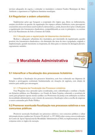 Plano Geral de Atuação 2009/10
23
serviços adequados de esgoto, e estimular os municípios a criarem Fundos Municipais de Meio
Ambiente e capacitarem as Vigilâncias Sanitárias municipais.
8.4 Regularizar a ordem urbanística
Implementar ações que busquem a cooperação dos órgãos que, direta ou indiretamente,
estejam envolvidos na questão da organização dos espaços urbanos habitáveis, como pressuposto
essencial de uma convivência social saudável e democrática, e, ainda, desenvolver ações voltadas para
a regularização dos loteamentos clandestinos, compatibilizando-as com os princípios e as normas
da Lei do Parcelamento do Solo e Estatuto da Cidade.
8.4.1 Atuação para a regularização de loteamentos clandestinos
Realizar a adequação urbanística dos municípios, por intermédio da regularização, quando
possível, dos loteamentos clandestinos e da eliminação das áreas de risco à população, exigindo a
implementação, quando inexistente ou inoperante, de obras para os sistemas de drenagem pluvial e
esgotamento sanitário.
	 9 Moralidade Administrativa
9.1 Intensificar a fiscalização dos processos licitatórios
Intensificar a fiscalização dos processos licitatórios, com foco sobretudo nas dispensas de
licitação e prorrogações contratuais fundamentadas em situações de urgência, com eleição de
critérios para análise por amostragem.
9.1.1 Programa de Fiscalização dos Processos Licitatórios
Esse Programa visa a proceder ações coordenadas, com a identificação e combate a fraudes
em licitações públicas, nos Municípios e no Estado de Santa Catarina, sobretudo a ocorrência de
cartel, para propiciar suporte técnico-jurídico aos Promotores de Justiça com atribuições na defesa
da moralidade administrativa, com o intuito de exercerem a fiscalização sobre a escolha de empresas
a serem contratadas pelo Poder Público.
9.2 Promover acentuada fiscalização nos processos seletivos e nos
concursos públicos
Promover acentuada fiscalização nos processos seletivos e nos concursos públicos e editar
informaçãotécnico-jurídica(art.54,incisoVI,daLeiC.n.197/2000)sobreotema,comacoordenação
do Centro de Apoio Operacional da Moralidade Administrativa (CMA) na implementação de ações
conjuntas entre os órgãos de execução.
 