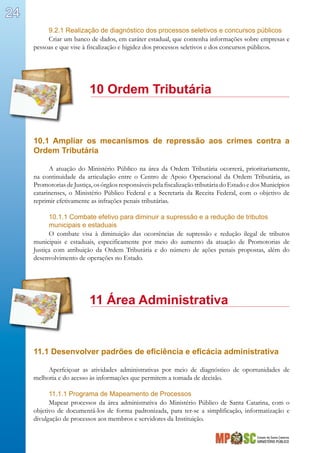Estado de Santa Catarina
MINISTÉRIO PÚBLICO
24
9.2.1 Realização de diagnóstico dos processos seletivos e concursos públicos
Criar um banco de dados, em caráter estadual, que contenha informações sobre empresas e
pessoas e que vise à fiscalização e higidez dos processos seletivos e dos concursos públicos.
		 10 Ordem Tributária
10.1 Ampliar os mecanismos de repressão aos crimes contra a
Ordem Tributária
A atuação do Ministério Público na área da Ordem Tributária ocorrerá, prioritariamente,
na continuidade da articulação entre o Centro de Apoio Operacional da Ordem Tributária, as
Promotorias de Justiça, os órgãos responsáveis pela fiscalização tributária do Estado e dos Municípios
catarinenses, o Ministério Público Federal e a Secretaria da Receita Federal, com o objetivo de
reprimir efetivamente as infrações penais tributárias.
10.1.1 Combate efetivo para diminuir a supressão e a redução de tributos
municipais e estaduais
O combate visa à diminuição das ocorrências de supressão e redução ilegal de tributos
municipais e estaduais, especificamente por meio do aumento da atuação de Promotorias de
Justiça com atribuição da Ordem Tributária e do número de ações penais propostas, além do
desenvolvimento de operações no Estado.
		 11 Área Administrativa
11.1 Desenvolver padrões de eficiência e eficácia administrativa
Aperfeiçoar as atividades administrativas por meio de diagnóstico de oportunidades de
melhoria e do acesso às informações que permitem a tomada de decisão.
11.1.1 Programa de Mapeamento de Processos
Mapear processos da área administrativa do Ministério Público de Santa Catarina, com o
objetivo de documentá-los de forma padronizada, para ter-se a simplificação, informatização e
divulgação de processos aos membros e servidores da Instituição.
 
