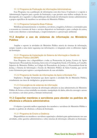Plano Geral de Atuação 2009/10
25
11.1.2 Programa de Publicação de Informações Administrativas
Esse Programa visa a publicação de informações com dois focos. O primeiro é o suporte à
Administração Superior para a gestão da Instituição, o que permite uma melhor avaliação do seu
desempenho. Já o segundo é a disponibilização direcionada de informações técnico-administrativas
a grupos específicos de membros ou servidores do Ministério Público.
11.1.3 Programa Campanha Boas Práticas
Mobilizar permanentemente os membros, servidores, estagiários, bolsistas e contratados para
a economia no consumo de bens e serviços disponíveis na Instituição e para a redução de custos,
tendo como diretrizes a racionalização, o reaproveitamento e a preservação ambiental.
11.2 Ampliar o uso de sistemas de informação no Ministério
Público
Ampliar o suporte às atividades do Ministério Público através de sistemas de informação,
sempre visando a uma maior segurança nas informações e à integração entre os diferentes órgãos
da Instituição.
11.2.1 Programa de Implantação do Sistema de Informação e Gestão do
Ministério Público (SIG/MP)
Esse Programa visa a disponibilizar a todas as Promotorias de Justiça, Centros de Apoio
Operacional e Procuradorias de Justiça, bem como à Corregedoria-Geral, à Ouvidoria, ao Conselho
Superior do Ministério Público, ao Colégio de Procuradores de Justiça e à Procuradoria-Geral de
Justiça, o Sistema de Informação e Gestão do Ministério Público de Santa Catarina, que servirá
como ferramenta para registro e acompanhamento de suas atividades.
11.2.2 Programa de Gestão de Informações de Apoio à Atividade Fim
Implantar e divulgar ferramentas que deem suporte à atividade fim do Ministério Público,
notadamente nas áreas de inteligência e geoprocessamento.
11.2.3 Convergência de sistemas de informação
Integrar os diferentes sistemas de informação utilizados na área administrativa do Ministério
Público de forma a evitar retrabalho na entrada e manipulação de dados, além de convergir o acesso
aos sistemas a um único ponto, a Intranet institucional.
11.3 Capacitar membros e servidores para atender os padrões de
eficiência e eficácia administrativa
O objetivo é permitir melhor capacitação dos membros e servidores do Ministério Público e
atender os padrões de eficiência e eficácia da Instituição.
11.3.1 Programa de Ensino a Distância
Disponibilizar aos membros e servidores capacitação a distância para aprimoramento nas suas
atividades, sobre questões administrativas e sobre sistemas de informação utilizados na Instituição.
 