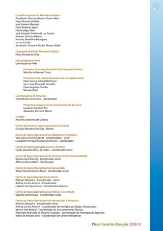 Plano Geral de Atuação 2009/10
27
Conselho Superior do Ministério Público
Presidente: Gercino Gerson Gomes Neto
Paulo Ricardo da Silva
José Galvani Alberton
Paulo Roberto Speck
Pedro Sérgio Steil
José Eduardo Orofino da Luz Fontes
Antenor Chinato Ribeiro
Narcísio Geraldino Rodrigues
Jacson Corrêa
Secretária: Cristiane Rosália Maestri Böell
Corregedor-Geral do Ministério Público
Paulo Ricardo da Silva
Subcorregedora-Geral
Lenir Roslindo Piffer
	 Promotor de Justiça Secretário da Corregedoria-Geral
	 Marcílio de Novaes Costa
	 Promotores de Justiça Assessores do Corregedor-Geral
	 Kátia Helena Scheidt Dal Pizzol
	 Ivens José Thives de Carvalho
	 César Augusto Grubba
	 Monika Pabst
Coordenadoria de Recursos
Tycho Brahe Fernandes - Coordenador
	 Promotores Assessores do Coordenador de Recursos
	 Laudares Capella Filho
	 Alexandre Carrinho Muniz
Ouvidor
Anselmo Jeronimo de Oliveira
Centro de Estudos e Aperfeiçoamento Funcional
Gustavo Mereles Ruiz Diaz - Diretor
Centro de Apoio Operacional da Cidadania e Fundações
Vera Lúcia Ferreira Copetti - Coordenadora - Geral
Leonardo Henrique Marques Lehmann - Coordenador
Centro de Apoio Operacional Cível e Eleitoral
Carlos Eduardo Abreu Sá Fortes - Coordenador-Geral
Centro de Apoio Operacional do Controle de Constitucionalidade
Raulino Jacó Brüning - Coordenador-Geral
Affonso Ghizzo Neto - Coordenador
Centro de Apoio Operacional do Consumidor
Alvaro Pereira Oliveira Melo - Coordenador-Geral
Centro de Apoio Operacional Criminal
Robison Westphal - Coordenador - Geral
Andrey Cunha Amorim - Coordenador
Fabiano Henrique Garcia - Coordenador-Adjunto
Centro de Apoio Operacional da Infância e Juventude
Marcelo Gomes Silva - Coordenador-Geral
Centro de Apoio Operacional de Informações e Pesquisas
Robison Westphal - Coordenador-Geral
Andrey Cunha Amorim - Coordenador de Inteligência e Dados Estruturados
Benhur Poti Betiolo - Coordenador de Assessoramento Técnico
Alexandre Reynaldo de Oliveira Graziotin - Coordenador de Investigações Especiais
Rafael de Moraes Lima - Coordenador de Contra-Inteligência
 
