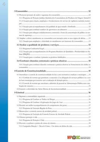 Estado de Santa Catarina
MINISTÉRIO PÚBLICO
4
3 Consumidor............................................................................................................ 12
3.1 Promover proteção da saúde e segurança do consumidor........................................................................12
3.1.1 Programa de Proteção Jurídico-Sanitária dos Consumidores de Produtos de Origem Animal.12
3.1.2 Atuação para criação, ampliação e fortalecimento do serviço de vigilância sanitária munici-
pal.........................................................................................................................................................12
3.1.3 Atuação para acompanhamento da qualidade da água tratada e distribuída.................................12
3.1.4 Atuação para combater resíduos de agrotóxicos em alimentos......................................................13
3.1.5 Atuação para adequar estabelecimentos comerciais e locais de concentração de público às nor-
mas de segurança..............................................................................................................................................13
3.2 Ampliar o efetivo atendimento ao consumidor com interação entre os seus órgãos de defesa..........13
3.2.1 Atuação para ampliação e efetividade no atendimento aos interesses do consumidor...............13
3.3 Avaliar a qualidade de produtos e serviços..................................................... 13
3.3.1 Programa Combustível Legal................................................................................................................14
3.3.2 Atuação para acompanhamento do Programa Brasileiro de Qualidade e Produtividade no Ha-
bitat (PBQPH)..................................................................................................................................................14
3.3.3 Atuação para o combate à pirataria ou produtos falsificados..........................................................14
3.4 Combater cláusulas contratuais e práticas abusivas...................................... 14
3.4.1 Atuação para combater cláusulas contratuais e práticas abusivas no fornecimento de crédito ao
consumidor........................................................................................................................................................14
4 Controle de Constitucionalidade........................................................................... 15
4.1 Intensificar o controle de constitucionalidade de leis e atos normativos estaduais e municipais.......15
4.1.1 Combate de normas que permitem a concessão e/ou delegação de serviços públicos ou o uso
de bens municipais por terceiros sem a realização de licitação prévia.....................................................15
4.1.2 Controle de normas que autorizam a admissão de pessoal na Administração Pública sem a rea-
lização de concurso..........................................................................................................................................15
4.2 Garantir a efetividade das Ações Diretas de Inconstitucionalidade........................................................15
5 Criminal................................................................................................................. 16
5.1 Reprimir a criminalidade organizada............................................................................................................16
5.1.1 Programa de Combate ao Tráfico de Drogas....................................................................................16
5.1.2 Programa de Combate à Exploração dos Jogos de Azar.................................................................16
5.2 Permitir um melhor acompanhamento do cumprimento das penas.......................................................17
5.2.1 Programa de Execução Regular da Pena.............................................................................................17
5.3 Desenvolver o controle externo da atividade policial................................................................................17
5.3.1 Programa de Execução do Controle Externo da Atividade Policial...............................................17
5.4 Oferecer proteção à vida................................................................................................................................17
5.4.1 Programa de Proteção à Vida...............................................................................................................18
5.5 Prevenir e combater a prática de crimes de trânsito..................................................................................18
5.5.1 Campanha Direção + Álcool é Crime – Um alerta em defesa da vida..........................................18
 