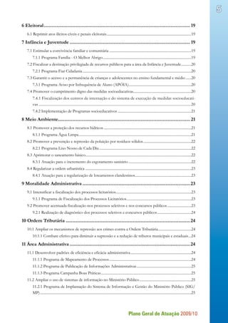 Plano Geral de Atuação 2009/10
5
6 Eleitoral.................................................................................................................. 19
6.1 Reprimir atos ilícitos cíveis e penais eleitorais.............................................................................................19
7 Infância e Juventude.............................................................................................. 19
7.1 Estimular a convivência familiar e comunitária..........................................................................................19
7.1.1 Programa Família - O Melhor Abrigo.................................................................................................19
7.2 Fiscalizar a destinação privilegiada de recursos públicos para a área da Infância e Juventude............20
7.2.1 Programa Fiar Cidadania.......................................................................................................................20
7.3 Garantir o acesso e a permanência de crianças e adolescentes no ensino fundamental e médio.......20
7.3.1 Programa Aviso por Infrequência de Aluno (APÓIA)....................................................................20
7.4 Promover o cumprimento digno das medidas socioeducativas...............................................................20
7.4.1 Fiscalização dos centros de internação e do sistema de execução de medidas socioeducati-
vas........................................................................................................................................................20
7.4.2 Implementação de Programas socioeducativos.................................................................................21
8 Meio Ambiente...................................................................................................... 21
8.1 Promover a proteção dos recursos hídricos................................................................................................21
8.1.1 Programa Água Limpa...........................................................................................................................21
8.2 Promover a prevenção e repressão da poluição por resíduos sólidos.....................................................22
8.2.1 Programa Lixo Nosso de Cada Dia.....................................................................................................22
8.3 Aprimorar o saneamento básico...................................................................................................................22
8.3.1 Atuação para o incremento do esgotamento sanitário.....................................................................22
8.4 Regularizar a ordem urbanística....................................................................................................................23
8.4.1 Atuação para a regularização de loteamentos clandestinos..............................................................23
9 Moralidade Administrativa....................................................................................23
9.1 Intensificar a fiscalização dos processos licitatórios...................................................................................23
9.1.1 Programa de Fiscalização dos Processos Licitatórios.......................................................................23
9.2 Promover acentuada fiscalização nos processos seletivos e nos concursos públicos...........................23
9.2.1 Realização de diagnóstico dos processos seletivos e concursos públicos......................................24
10 Ordem Tributária.................................................................................................24
10.1 Ampliar os mecanismos de repressão aos crimes contra a Ordem Tributária.....................................24
10.1.1 Combate efetivo para diminuir a supressão e a redução de tributos municipais e estaduais....24
11 Área Administrativa..............................................................................................24
11.1 Desenvolver padrões de eficiência e eficácia administrativa...................................................................24
11.1.1 Programa de Mapeamento de Processos..........................................................................................24
11.1.2 Programa de Publicação de Informações Administrativas............................................................25
11.1.3 Programa Campanha Boas Práticas...................................................................................................25
11.2 Ampliar o uso de sistemas de informação no Ministério Público.........................................................25
11.2.1 Programa de Implantação do Sistema de Informação e Gestão do Ministério Público (SIG/
MP).....................................................................................................................................................................25
 