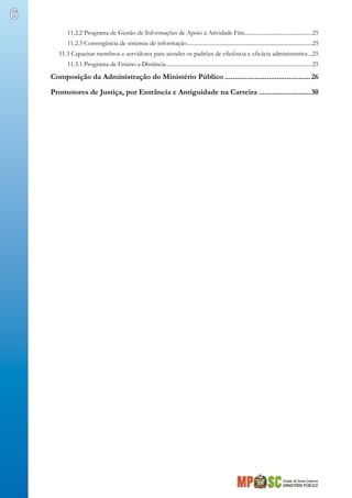 Estado de Santa Catarina
MINISTÉRIO PÚBLICO
6
11.2.2 Programa de Gestão de Informações de Apoio à Atividade Fim................................................25
11.2.3 Convergência de sistemas de informação.........................................................................................25
11.3 Capacitar membros e servidores para atender os padrões de eficiência e eficácia administrativa....25
11.3.1 Programa de Ensino a Distância........................................................................................................25
Composição da Administração do Ministério Público............................................26
Promotores de Justiça, por Entrância e Antiguidade na Carreira...........................30
 
