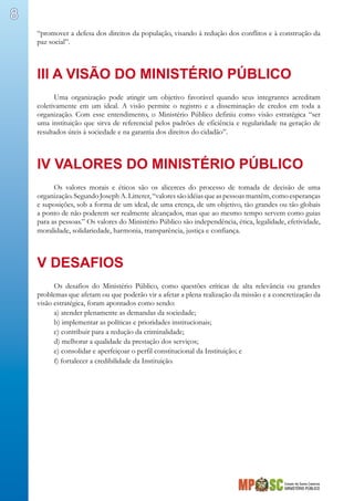 Estado de Santa Catarina
MINISTÉRIO PÚBLICO
8
“promover a defesa dos direitos da população, visando à redução dos conflitos e à construção da
paz social”.
III A VISÃO DO MINISTÉRIO PÚBLICO
Uma organização pode atingir um objetivo favorável quando seus integrantes acreditam
coletivamente em um ideal. A visão permite o registro e a disseminação de credos em toda a
organização. Com esse entendimento, o Ministério Público definiu como visão estratégica “ser
uma instituição que sirva de referencial pelos padrões de eficiência e regularidade na geração de
resultados úteis à sociedade e na garantia dos direitos do cidadão”.
IV VALORES DO MINISTÉRIO PÚBLICO
Os valores morais e éticos são os alicerces do processo de tomada de decisão de uma
organização.SegundoJosephA.Litterer,“valoressãoidéiasqueaspessoasmantêm,comoesperanças
e suposições, sob a forma de um ideal, de uma crença, de um objetivo, tão grandes ou tão globais
a ponto de não poderem ser realmente alcançados, mas que ao mesmo tempo servem como guias
para as pessoas.” Os valores do Ministério Público são independência, ética, legalidade, efetividade,
moralidade, solidariedade, harmonia, transparência, justiça e confiança.
V DESAFIOS
Os desafios do Ministério Público, como questões críticas de alta relevância ou grandes
problemas que afetam ou que poderão vir a afetar a plena realização da missão e a concretização da
visão estratégica, foram apontados como sendo:
a) atender plenamente as demandas da sociedade;
b) implementar as políticas e prioridades institucionais;
c) contribuir para a redução da criminalidade;
d) melhorar a qualidade da prestação dos serviços;
e) consolidar e aperfeiçoar o perfil constitucional da Instituição; e
f) fortalecer a credibilidade da Instituição.
 