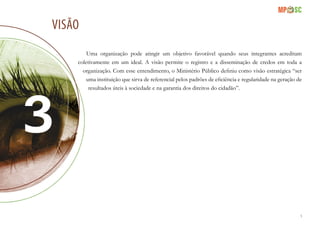 9
visão
Uma organização pode atingir um objetivo favorável quando seus integrantes acreditam
coletivamente em um ideal. A visão permite o registro e a disseminação de credos em toda a
organização. Com esse entendimento, o Ministério Público definiu como visão estratégica “ser
uma instituição que sirva de referencial pelos padrões de eficiência e regularidade na geração de
resultados úteis à sociedade e na garantia dos direitos do cidadão”.
 