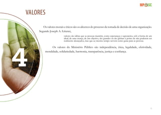 11
Valores
Os valores morais e éticos são os alicerces do processo de tomada de decisão de uma organização.
Segundo Joseph A. Litterer,
valores são idéias que as pessoas mantêm, como esperanças e suposições, sob a forma de um
ideal, de uma crença, de um objetivo, tão grandes ou tão globais a ponto de não poderem ser
realmente alcançados, mas que ao mesmo tempo servem como guias para as pessoas.
Os valores do Ministério Público são independência, ética, legalidade, efetividade,
moralidade, solidariedade, harmonia, transparência, justiça e confiança.
 