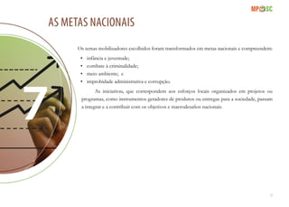 17
As metas nacionais
Os temas mobilizadores escolhidos foram transformados em metas nacionais e compreendem:
•	 infância e juventude;
•	 combate à criminalidade;
•	 meio ambiente; e
•	 improbidade administrativa e corrupção.
As iniciativas, que correspondem aos esforços locais organizados em projetos ou
programas, como instrumentos geradores de produtos ou entregas para a sociedade, passam
a integrar e a contribuir com os objetivos e macrodesafios nacionais.
 