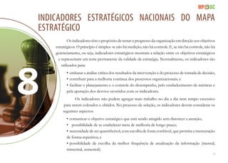 23
Indicadores estratégicos nacionais do mapa
estratégico
Os indicadores têm o propósito de testar o progresso da organização em direção aos objetivos
estratégicos. O princípio é simples: se não há medição, não há controle. E, se não há controle, não há
gerenciamento, ou seja, indicadores estratégicos mostram a relação entre os objetivos estratégicos
e representam um teste permanente da validade da estratégia. Normalmente, os indicadores são
utilizados para:
•	embasar a análise crítica dos resultados da intervenção e do processo de tomada de decisão;
•	contribuir para a melhoria contínua dos processos organizacionais; e
•	facilitar o planejamento e o controle do desempenho, pelo estabelecimento de métricas e
pela apuração dos desvios ocorridos com os indicadores.
Os indicadores não podem agregar mais trabalho no dia a dia nem tempo excessivo
para serem coletados e obtidos. No processo de seleção, os indicadores devem considerar os
seguintes aspectos:
•	comunicar o objetivo estratégico que está sendo atingido sem distorcer a atenção;
•	 possibilidade de se estabelecer meta de melhoria de longo prazo;
•	necessidade de ser quantificável, com escolha de fonte confiável, que permita a mensuração
de forma repetitiva; e
•	possibilidade de escolha da melhor frequência de atualização da informação (mensal,
trimestral, semestral).
 