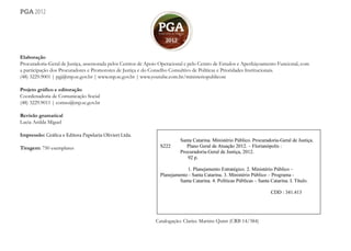 2
pga 2012
Elaboração
Procuradoria-Geral de Justiça, assessorada pelos Centros de Apoio Operacional e pelo Centro de Estudos e Aperfeiçoamento Funcional, com
a participação dos Procuradores e Promotores de Justiça e do Conselho Consultivo de Políticas e Prioridades Institucionais.
(48) 3229.9001 | pgj@mp.sc.gov.br | www.mp.sc.gov.br | www.youtube.com.br/ministeriopublicosc
Projeto gráfico e editoração
Coordenadoria de Comunicação Social
(48) 3229.9011 | comso@mp.sc.gov.br
Revisão gramatical
Lucia Anilda Miguel
Impressão: Gráfica e Editora Papelaria Olivieri Ltda.
Tiragem: 750 exemplares
Catalogação: Clarice Martins Quint (CRB 14/384)
 