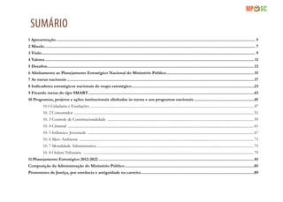 3
SUMÁRIO
1 Apresentação.................................................................................................................................................................................... 5
2 Missão.............................................................................................................................................................................................. 7
3 Visão................................................................................................................................................................................................. 9
4 Valores............................................................................................................................................................................................. 11
5 Desafios...........................................................................................................................................................................................13
6 Alinhamento ao Planejamento Estratégico Nacional do Ministério Público................................................................................15
7 As metas nacionais.........................................................................................................................................................................17
8 Indicadores estratégicos nacionais do mapa estratégico...............................................................................................................23
9 Fixando metas do tipo SMART......................................................................................................................................................43
10 Programas, projetos e ações institucionais alinhadas às metas e aos programas nacionais.......................................................45
10.1 Cidadania e Fundações ............................................................................................................................................................................... 47
10. 2 Consumidor ................................................................................................................................................................................................. 51
10. 3 Controle de Constitucionalidade ............................................................................................................................................................. 59
10. 4 Criminal ....................................................................................................................................................................................................... 61
10. 5 Infância e Juventude .................................................................................................................................................................................. 67
10. 6 Meio Ambiente ........................................................................................................................................................................................... 71
10. 7 Moralidade Administrativa ........................................................................................................................................................................ 75
10. 8 Ordem Tributária ....................................................................................................................................................................................... 79
11 Planejamento Estratégico 2012-2022.............................................................................................................................................81
Composição da Administração do Ministério Público.....................................................................................................................85
Promotores de Justiça, por entrância e antiguidade na carreira.......................................................................................................89
 