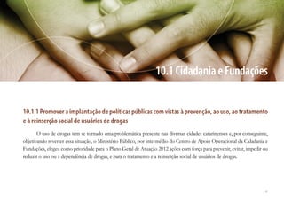 47
10.1 Cidadania e Fundações
10.1.1Promoveraimplantaçãodepolíticaspúblicascomvistasàprevenção,aouso,aotratamento
e à reinserção social de usuários de drogas
O uso de drogas tem se tornado uma problemática presente nas diversas cidades catarinenses e, por conseguinte,
objetivando reverter essa situação, o Ministério Público, por intermédio do Centro de Apoio Operacional da Cidadania e
Fundações, elegeu como prioridade para o Plano Geral de Atuação 2012 ações com força para prevenir, evitar, impedir ou
reduzir o uso ou a dependência de drogas, e para o tratamento e a reinserção social de usuários de drogas.
 