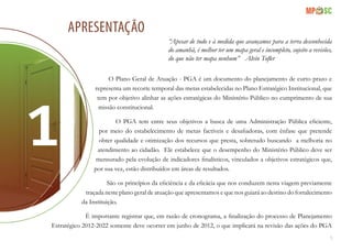 5
APRESENTAÇÃO
“Apesar de tudo e à medida que avançamos para a terra desconhecida
do amanhã, é melhor ter um mapa geral e incompleto, sujeito a revisões,
do que não ter mapa nenhum” Alvin Tofler
O Plano Geral de Atuação - PGA é um documento do planejamento de curto prazo e
representa um recorte temporal das metas estabelecidas no Plano Estratégico Institucional, que
tem por objetivo alinhar as ações estratégicas do Ministério Público no cumprimento de sua
missão constitucional.
O PGA tem entre seus objetivos a busca de uma Administração Pública eficiente,
por meio do estabelecimento de metas factíveis e desafiadoras, com ênfase que pretende
obter qualidade e otimização dos recursos que presta, sobretudo buscando a melhoria no
atendimento ao cidadão. Ele estabelece que o desempenho do Ministério Público deve ser
mensurado pela evolução de indicadores finalísticos, vinculados a objetivos estratégicos que,
por sua vez, estão distribuídos em áreas de resultados.
São os princípios da eficiência e da eficácia que nos conduzem nesta viagem previamente
traçada neste plano geral de atuação que apresentamos e que nos guiará ao destino do fortalecimento
da Instituição.
É importante registrar que, em razão de cronograma, a finalização do processo de Planejamento
Estratégico 2012-2022 somente deve ocorrer em junho de 2012, o que implicará na revisão das ações do PGA
 