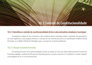 59
10.3 Controle de Constitucionalidade
10.3.1Intensificarocontroledeconstitucionalidadedeleiseatosnormativosestaduaisemunicipais
Acompanhar a edição de atos normativos, tanto estaduais quanto municipais, desde a tramitação das proposições
nas casas legislativas, o que propicia, inclusive, a execução de um controle preventivo, até a publicação no Diário Oficial
do Estado ou no Diário Oficial dos Municípios para a execução do controle jurisdicional.
10.3.1.1 Atuação no Controle Preventivo
O controle preventivo de constitucionalidade consiste na atuação do Centro de Apoio Operacional do Controle da
Constitucionalidade e também dos Promotores de Justiça perante os poderes executivo e/ou legislativo, visando a impedir
a promulgação de lei ou ato inconstitucional.
 