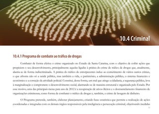 61
10.4 Criminal
10.4.1 Programa de combate ao tráfico de drogas
Combater de forma efetiva o crime organizado no Estado de Santa Catarina, com o objetivo de coibir ações que
propiciem o seu desenvolvimento, principalmente aquelas ligadas à prática do crime de tráfico de drogas que, atualmente,
alastra-se de forma indiscriminada. A prática do tráfico de entorpecentes induz ao cometimento de vários outros crimes,
o que afronta não só a saúde pública, mas também a vida, o patrimônio, a administração pública, o sistema financeiro e
econômico e a correção da atividade policial. Constitui, dessa forma, um mal que atinge a cidadania, a segurança pública, leva
à marginalização e compromete o desenvolvimento social, alastrando-se de maneira estrutural e organizada pelo Estado. Por
esse motivo, uma das principais metas para ano de 2012 é a recuperação de ativos ilícitos e o desmantelamento financeiro de
organizações criminosas, como forma de combater o tráfico de drogas e, também, o crime de lavagem de dinheiro.
O Programa pretende, também, elaborar planejamento, criando base estatística que permita a realização de ações
coordenadas e integradas com os demais órgãos responsáveis pela inteligência e persecução criminal, objetivando medidas
 