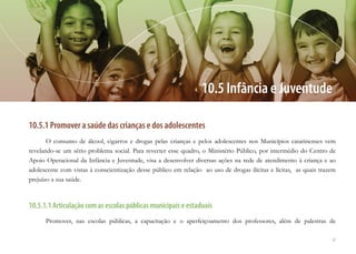 67
10.5.1 Promover a saúde das crianças e dos adolescentes
O consumo de álcool, cigarros e drogas pelas crianças e pelos adolescentes nos Municípios catarinenses vem
revelando-se um sério problema social. Para reverter esse quadro, o Ministério Público, por intermédio do Centro de
Apoio Operacional da Infância e Juventude, visa a desenvolver diversas ações na rede de atendimento à criança e ao
adolescente com vistas à conscientização desse público em relação ao uso de drogas ilícitas e lícitas, as quais trazem
prejuízo a sua saúde.
10.5.1.1 Articulação com as escolas públicas municipais e estaduais
Promover, nas escolas públicas, a capacitação e o aperfeiçoamento dos professores, além de palestras de
10.5 Infância e Juventude
 