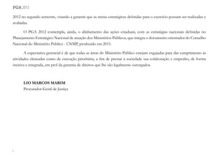 6
pga 2012
2012 no segundo semestre, visando a garantir que as metas estratégicas definidas para o exercício possam ser realizadas e
avaliadas.
O PGA 2012 contempla, ainda, o alinhamento das ações estaduais, com as estratégias nacionais definidas no
Planejamento Estratégico Nacional de atuação dos Ministérios Públicos, que integra o documento orientador do Conselho
Nacional do Ministério Público - CNMP, produzido em 2011.
A expectativa gerencial é de que todas as áreas do Ministério Público estejam engajadas para dar cumprimento às
atividades elencadas como de execução prioritária, a fim de prestar à sociedade sua colaboração e empenho, de forma
incisiva e integrada, em prol da garantia de direitos que lhe são legalmente outorgados.
LIO MARCOS MARIM
Procurador-Geral de Justiça
 