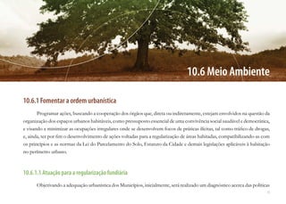 71
10.6 Meio Ambiente
10.6.1 Fomentar a ordem urbanística
Programar ações, buscando a cooperação dos órgãos que, direta ou indiretamente, estejam envolvidos na questão da
organização dos espaços urbanos habitáveis, como pressuposto essencial de uma convivência social saudável e democrática,
e visando a minimizar as ocupações irregulares onde se desenvolvem focos de práticas ilícitas, tal como tráfico de drogas,
e, ainda, ter por fim o desenvolvimento de ações voltadas para a regularização de áreas habitadas, compatibilizando-as com
os princípios e as normas da Lei do Parcelamento do Solo, Estatuto da Cidade e demais legislações aplicáveis à habitação
no perímetro urbano.
10.6.1.1 Atuação para a regularização fundiária
Objetivando a adequação urbanística dos Municípios, inicialmente, será realizado um diagnóstico acerca das políticas
 