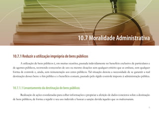 75
10.7.1 Reduzir a utilização imprópria de bens públicos
A utilização de bens públicos é, em muitas ocasiões, pautada indevidamente no benefício exclusivo de particulares e
de agentes públicos, ocorrendo concessões de uso ou mesmo doações sem qualquer critério que as embase, sem qualquer
forma de controle e, ainda, sem remuneração aos entes públicos. Tal situação denota a necessidade de se garantir a real
destinação desses bens: o fim público e o benefício comum, pautado pelo rígido controle imposto à administração pública.
10.7.1.1 Levantamento da destinação de bens públicos
Realização de ações coordenadas para colher informações e propiciar a aferição de dados concretos sobre a destinação
de bens públicos, de forma a repelir o seu uso indevido e buscar a sanção devida àqueles que os malversaram.
10.7 Moralidade Administrativa
 
