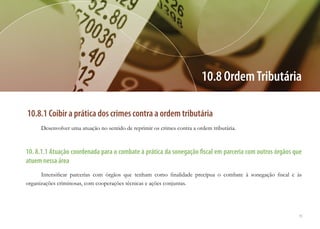 79
10.8.1 Coibir a prática dos crimes contra a ordem tributária
Desenvolver uma atuação no sentido de reprimir os crimes contra a ordem tributária.
10. 8.1.1 Atuação coordenada para o combate à prática da sonegação fiscal em parceria com outros órgãos que
atuem nessa área
Intensificar parcerias com órgãos que tenham como finalidade precípua o combate à sonegação fiscal e às
organizações criminosas, com cooperações técnicas e ações conjuntas.
10.8 OrdemTributária
 