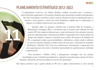 81
PLANEJAMENTO ESTRATÉGICO 2012-2022
O planejamento tornou-se, nas últimas décadas, condição necessária para a existência e
sobrevivência das organizações. As constantes mudanças que caracterizam o mundo contemporâneo,
tais como: tecnológica, econômica, social e cultural, colocam em alerta as organizações, pois os
desafios e riscos passam a existir com maior frequência, exigindo que as organizações se
adaptem às condições impostas por essas mudanças.
Segundo dados de pesquisa realizada pela consultoria Bain & Company, o
Planejamento Estratégico (PE) é a ferramenta que se mostrou mais utilizada em todo
mundo, 89% das empresas indicaram que a usam efetivamente. Essa aceitação extensiva
pode ser explicada porque a ferramenta possibilita à organização não somente definir sua
direção mas também a manter-se orientada nesse sentido. No processo de definição do
PE, a organização analisa suas potencialidades e deficiências e, ainda, estuda o ambiente
no qual está inserida, definindo a melhor forma de atuar para a otimização de resultados
(Fischmann e Almeida, 1991). Com esse conhecimento sistematizado, a organização tem
mais segurança para criar metas e identificar oportunidades de aperfeiçoamento individual
e organizacional.
Para Goodstein e Pfeiffer (1993), o planejamento estratégico tem um enfoque
metodológico, já que “estabelece procedimentos e operações necessárias para o alcance do futuro
almejado e determina a forma de medição do sucesso da organização”.
Há tempos, percebe-se que a gestão calcada no PE não se aplica exclusivamente ao setor privado
 