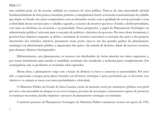 82
pga 2012
mas também pode ser de enorme utilidade no contexto do setor público. Trata-se de uma necessidade advinda
fundamentalmente de dois pontos essenciais: primeiro, a transparência fiscal e a crescente conscientização do cidadão
que impõe ao Estado um maior compromisso com as demandas sociais, com a qualidade do serviço prestado e com
a efetividade desses serviços para o cidadão; segundo, a escassez de recursos que leva o Estado a definir prioridades,
com base na eficiência, na economia e na praticidade. Nessa perspectiva, o papel do Planejamento Estratégico na
administração pública é relevante para a execução de políticas e diretrizes do governo. Por meio dessa ferramenta, é
possível fixar objetivos enquanto se define o montante de recursos necessários à execução das ações e dos projetos
decorrentes dos referidos objetivos. Justamente nesse ponto situa-se um dos grandes ganhos do planejamento
estratégico na administração pública: a organização das ações e da tomada de decisões, diante de recursos escassos,
para alcançar objetivos hierarquizados.
Diferentemente, sem planejamento, os recursos são distribuídos de forma aleatória em vários segmentos e,
por serem insuficientes para atender à totalidade, terminam não atendendo a nenhuma parte completamente. Em
consequência, não se produzem os resultados úteis esperados.
Diante disso, o planejamento surge com a função de diminuir os riscos e aumentar as oportunidades. Por meio
dele, a organização consegue gerar planos baseados em diretrizes, estratégias e ações, permitindo que se determine seus
objetivos e se atinjam as metas com maior probabilidade e efetividade.
O Ministério Público do Estado de Santa Catarina, ciente da demanda social por instituições públicas com perfil
pró-ativo e da necessidade de adequar-se aos novos tempos, por meio de tecnologias e instrumentos capazes de promover
as mudanças necessárias, decidiu implantar o processo de planejamento estratégico na instituição.
O primeiro processo de Planejamento Estratégico do Ministério Público catarinense ocorreu em agosto de 1999,
 