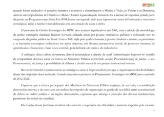 83
quando foram analisados os cenários (internos e externos) e determinados: a Missão, a Visão, os Valores e as Diretrizes,
além de um rol preliminar de Objetivos e Metas. O maior legado daquele momento foi a decisão de organizar grande parte
da gestão em Programas específicos. Em 2004, houve um segundo ciclo para repensar os rumos da Instituição e iniciativas
estratégicas, ações e tarefas foram delineadas em uma relação de causa e efeito.
O processo de Gestão Estratégica do MPSC teve avanços significativos em 2006, com a adoção da metodologia
de gestão estratégica chamada Balanced Scorecard, utilizada ainda por poucas instituições públicas e colocando-nos na
vanguarda da gestão pública no Brasil. Com o BSC, sigla pelo qual é chamada, é possível traduzir a missão, as prioridades
e as intenções estratégicas (subjetivas) em ações objetivas, sob diversas perspectivas (social, de processos internos, de
aprendizado e financeira) e fazer o seu controle, pela definição de metas e de indicadores.
A utilização dessa valiosa ferramenta deverá potencializar a diretriz da atual Administração Superior no sentido
de compartilhar decisões sobre os rumos do Ministério Público, conferindo aos(às) Procuradores(as) de Justiça e aos
Promotores(as) de Justiça a possibilidade de debater e decidir acerca de um projeto institucional comum.
Rever e reformular constantemente as estratégias e ações é imprescindível para que a organização tenha flexibilidade
diante das exigências dessa realidade. Estando em curso o processo de Planejamento Estratégico do MPSC para o período
de 2012-2022.
Espera-se que a efetiva participação dos Membros do Ministério Público implique, de um lado, a consolidação
democrática interna, e de outro, em um melhor desempenho da organização na gestão de sua difícil tarefa constitucional
de defesa da ordem jurídica e do regime democrático, expressão que abrange a proteção dos direitos fundamentais,
patrimônio inviolável da sociedade.
Da fixação dessas premissas resultará não somente a superação das dificuldades materiais impostas pela escassez
 