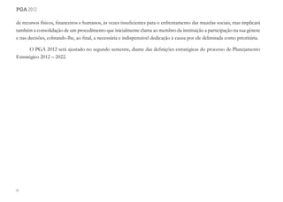 84
pga 2012
de recursos físicos, financeiros e humanos, às vezes insuficientes para o enfrentamento das mazelas sociais, mas implicará
também a consolidação de um procedimento que inicialmente clama ao membro da instituição a participação na sua gênese
e nas decisões, cobrando-lhe, ao final, a necessária e indispensável dedicação à causa por ele delimitada como prioritária.
O PGA 2012 será ajustado no segundo semestre, diante das definições estratégicas do processo de Planejamento
Estratégico 2012 – 2022.
 