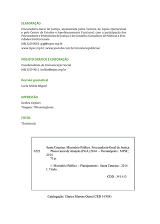 4
ELABORAÇÃO
Procuradoria-Geral de Justiça, assessorada pelos Centros de Apoio Operacional
e pelo Centro de Estudos e Aperfeiçoamento Funcional, com a participação dos
Procuradores e Promotores de Justiça e do Conselho Consultivo de Políticas e Prio-
ridades Institucionais.
(48) 3229.9001 | pgj@mpsc.mp.br
www.mpsc.mp.br | www.youtube.com.br/ministeriopublicosc
PROJETO GRÁFICO E EDITORAÇÃO
Coordenadoria de Comunicação Social
(48) 3229 9011 | midia@mpsc.mp.br
Revisão gramatical
Lucia Anilda Miguel
IMPRESSÃO
Gráfica Copiart
Tiragem: 700 exemplares
FOTOS
Thinkstock
 