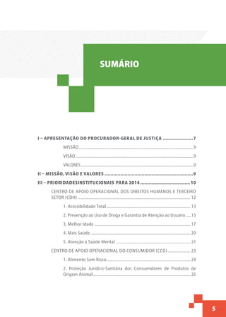 5
Sumário
I – APRESENTAÇÃO DO PROCURADOR-GERAL DE JUSTIÇA......................7
MISSÃO..........................................................................................................9
VISÃO.............................................................................................................9
VALORES........................................................................................................9
II – MISSÃO, VISÃO E VALORES...............................................................9
III – PRIORIDADESINSTITUCIONAIS PARA 2014....................................10
CENTRO DE APOIO OPERACIONAL DOS DIREITOS HUMANOS E TERCEIRO
SETOR (CDH)........................................................................................................ 12
1. Acessibilidade Total.............................................................................. 13
2. Prevenção ao Uso de Droga e Garantia de Atenção ao Usuário......15
3. Melhor Idade......................................................................................... 17
4. Mais Saúde ............................................................................................ 20
5. Atenção à Saúde Mental ..................................................................... 21
CENTRO DE APOIO OPERACIONAL DO CONSUMIDOR (CCO)...................... 23
1. Alimento Sem Risco.............................................................................. 24
2. Proteção Jurídico-Sanitária dos Consumidores de Produtos de
Origem Animal.......................................................................................... 25
SUMÁRIO
 