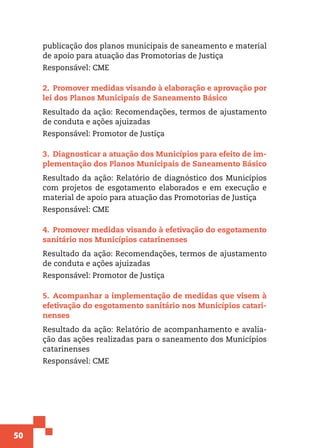 50
publicação dos planos municipais de saneamento e material
de apoio para atuação das Promotorias de Justiça
Responsável: CME
2.  Promover medidas visando à elaboração e aprovação por
lei dos Planos Municipais de Saneamento Básico
Resultado da ação: Recomendações, termos de ajustamento
de conduta e ações ajuizadas
Responsável: Promotor de Justiça
3.  Diagnosticar a atuação dos Municípios para efeito de im-
plementação dos Planos Municipais de Saneamento Básico
Resultado da ação: Relatório de diagnóstico dos Municípios
com projetos de esgotamento elaborados e em execução e
material de apoio para atuação das Promotorias de Justiça
Responsável: CME
4.  Promover medidas visando à efetivação do esgotamento
sanitário nos Municípios catarinenses
Resultado da ação: Recomendações, termos de ajustamento
de conduta e ações ajuizadas
Responsável: Promotor de Justiça
5.  Acompanhar a implementação de medidas que visem à
efetivação do esgotamento sanitário nos Municípios catari-
nenses
Resultado da ação: Relatório de acompanhamento e avalia-
ção das ações realizadas para o saneamento dos Municípios
catarinenses
Responsável: CME
 