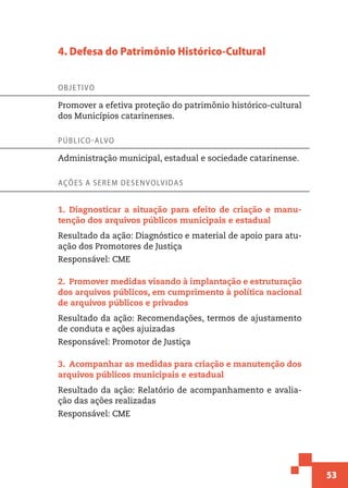 53
4. Defesa do Patrimônio Histórico-Cultural
Objetivo
Promover a efetiva proteção do patrimônio histórico-cultural
dos Municípios catarinenses.
Público-alvo
Administração municipal, estadual e sociedade catarinense.
Ações a serem desenvolvidas
1.  Diagnosticar a situação para efeito de criação e manu-
tenção dos arquivos públicos municipais e estadual
Resultado da ação: Diagnóstico e material de apoio para atu-
ação dos Promotores de Justiça
Responsável: CME
2.  Promover medidas visando à implantação e estruturação
dos arquivos públicos, em cumprimento à política nacional
de arquivos públicos e privados
Resultado da ação: Recomendações, termos de ajustamento
de conduta e ações ajuizadas
Responsável: Promotor de Justiça
3.  Acompanhar as medidas para criação e manutenção dos
arquivos públicos municipais e estadual
Resultado da ação: Relatório de acompanhamento e avalia-
ção das ações realizadas
Responsável: CME
 