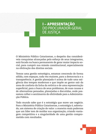 7
O Ministério Público Catarinense, a despeito das considerá-
veis conquistas alcançadas pelo esforço de seus integrantes,
está focado na busca permanente de gerar maior impacto so-
cial, para cumprir sua missão constitucional, especialmente
na efetivação dos direitos sociais.
Temos uma gestão estratégica, estamos crescendo de forma
sólida, com espaços, cada vez maiores, para a democracia e a
transparência. A gestão planejada é acima de tudo uma exi-
gência dos tempos modernos e que impõe ao gestor sair da
zona de conforto da linha da retórica e de uma representação
superficial, para a busca de seus problemas, de suas causas e
de alternativas pensadas, planejadas e discutidas, onde pos-
samos colher o sentimento de efetividade para a Administra-
ção Pública.
Todo mundo sabe que é a estratégia que move um negócio.
Para o Ministério Público Catarinense, a estratégia é, sobretu-
do, um sistema de criação de valor: a maneira mais poderosa
que um líder tem de moldar sua organização, criando vanta-
gem competitiva e a singularidade de uma gestão compro-
metida com resultados.
I – APRESENTAÇÃO
DO PROCURADOR-GERAL
DE JUSTIÇA
 