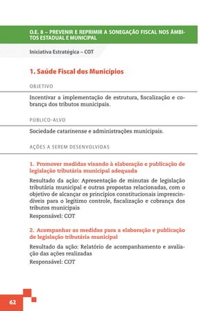 62
O.E. 8 – PREVENIR E REPRIMIR A SONEGAÇÃO FISCAL NOS ÂMBI-
TOS ESTADUAL E MUNICIPAL
Iniciativa Estratégica – COT
1. Saúde Fiscal dos Municípios
Objetivo
Incentivar a implementação de estrutura, fiscalização e co-
brança dos tributos municipais.
Público-alvo
Sociedade catarinense e administrações municipais.
Ações a serem desenvolvidas
1.  Promover medidas visando à elaboração e publicação de
legislação tributária municipal adequada
Resultado da ação: Apresentação de minutas de legislação
tributária municipal e outras propostas relacionadas, com o
objetivo de alcançar os princípios constitucionais imprescin-
díveis para o legítimo controle, fiscalização e cobrança dos
tributos municipais
Responsável: COT
2.  Acompanhar as medidas para a elaboração e publicação
de legislação tributária municipal
Resultado da ação: Relatório de acompanhamento e avalia-
ção das ações realizadas
Responsável: COT
 