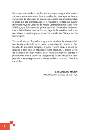 8
Uma vez elaborada e implementada a estratégia, são neces-
sários o acompanhamento e a avaliação, para que se tenha
condições de atualizar as ações e melhorar seu desempenho.
O trabalho ora apresentado é o resultado formal, de cunho
informativo, dos Centros de Apoio Operacional do Ministério
Público, que foi aprovado pelo Conselho Consultivo de Políti-
cas e Prioridades Institucionais, depois de ouvidos todos os
membros, e contempla a primeira revisão do Planejamento
Estratégico.
Temos dito com frequência que um modelo de desenvolvi-
mento da sociedade deve prever a construção conjunta. Co-
locado de maneira simples, é poder fazer com a ajuda de
muitos o que não se consegue fazer sozinho. O Plano Geral
de Atuação de 2014 busca criar relacionamentos sólidos e
produtivos, entre todos os integrantes da Instituição e seus
parceiros estratégicos, com vistas ao bem comum. Esse é o
caminho.
LIO MARCOS MARIN
PROCURADOR-GERAL DE JUSTIÇA
 