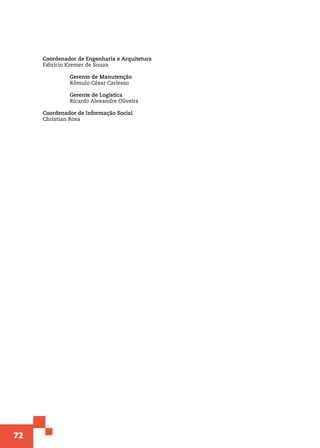72
Coordenador de Engenharia e Arquitetura
Fabrício Kremer de Souza	
	 Gerente de Manutenção
	 Rômulo César Carlesso
	 Gerente de Logística
	 Ricardo Alexandre Oliveira
Coordenador de Informação Social
Christian Rosa
 