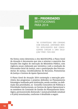 10
“As estratégias são criadas
com diálogo, juntando men-
tes inteligentes que conse-
guirão chegar a uma solu-
ção.” Prof. Yves Doz
Na forma como determina o Ato 462/2012/PGJ, o Plano Geral
de Atuação é documento que visa a orientar o exercício das
funções dos órgãos de execução do Ministério Público, com
vigência anual, elaborado por iniciativa e sob a condução do
Procurador-Geral de Justiça, com a participação das Procura-
dorias de Justiça, Coordenadorias de Recursos, Promotorias
de Justiça e Centros de Apoio Operacional.
O Plano Geral de Atuação 2014 contempla a execução prio-
ritária dos programas e projetos definidos no Planejamento
Estratégico realizado pela Instituição, sendo ouvidos, na defi-
nição das prioridades, os Conselho Consultivo de Políticas e
Prioridades Institucionais, os Centros de Apoio Operacional e
os membros da Comissão de Gestão do Planejamento Estra-
tégico, permanecendo destacada 1 (uma) prioridade estadual
e 8 (oito) tematizadas, conforme é detalhado a seguir:
III – PRIORIDADES
INSTITUCIONAIS
PARA 2014
 
