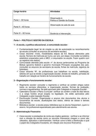 Carga horária                             Atividades


                                          Observação à
Parte I - 30 horas                        Política e Gestão da Escola

                                          Observação da sala de aula
Parte II – 40 horas


Parte III – 60 horas                      Docência e Intervenção


Parte I – POLÍTICA E GESTÃO DA ESCOLA

1 - A escola, a política educacional, a comunidade escolar:

    Fundamentação legal: lei de criação ou ato de autorização ou reconhecimento
     da escola (consultar os arquivos da secretaria escolar);
    Corpo discente: níveis, modalidades etapas da Ed. Básica oferecidos pela
     escola. Número de matricula por turno, por ano, por etapa ( Consultar os boletins
     estatístico preparados para o MEC, e arquivados na escola. Fazer quadro com
     os registros dos dados);
    Comunidade atendida pela escola: nº. de alunos pertencentes ao Programa de
     Bolsas (governo federal e governo municipal) Principais ocupações dos pais.
     (consultar os arquivos da secretaria da escola, fichas de matrícula, registros de
     bolsistas);
    Corpo docente: Nº. de profissionais que trabalham na escola, habilitação,
     setores em que se divide a organização escolar, divisão do trabalho, jornadas de
     trabalho em relação ao horário de funcionamento da escola.

2 - Organização e funcionamento escolar:

    Regimento escolar: consultar o regimento e verificar se contém artigos sobre
     todos os serviços oferecidos, a organização escolar, formas de avaliação,
     normas e regulamentos. Se está aprovado pelo Colegiado e Inspeção Escolar.
    Calendário Escolar e Plano Curricular: verificar se contém o total de dias letivos
     e a carga horária anual exigida na legislação. Se estão aprovados pelo
     Colegiado e pela Inspeção Escolar.
    Escrituração Escolar: Organização e arquivo dos documentos dos alunos e
     funcionários da escola, atualizações dos dados, diários de classe e demais
     documentos;
    Biblioteca escolar: a escola possui biblioteca que os alunos freqüentam, qual é o
     acervo, há profissional especializado para atendimento aos alunos.

3 - Administração Financeira:

    Caixa escolar e prestações de conta aos órgãos gestores : verificar e se informar
     com a direção da escola como os recursos financeiros chegam e como são
     utilizados, aplicados e administrados. Verificar como é feita a distribuição e qual
     o papel dos Colegiados Escolares, em relação aos recursos financeiros;


                                                                                      2
 
