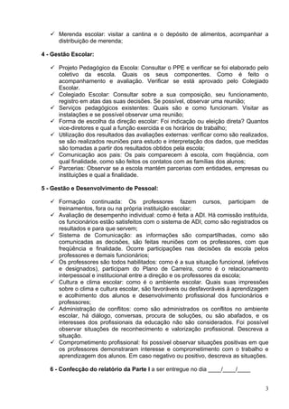  Merenda escolar: visitar a cantina e o depósito de alimentos, acompanhar a
     distribuição de merenda;

4 - Gestão Escolar:

    Projeto Pedagógico da Escola: Consultar o PPE e verificar se foi elaborado pelo
     coletivo da escola. Quais os seus componentes. Como é feito o
     acompanhamento e avaliação. Verificar se está aprovado pelo Colegiado
     Escolar.
    Colegiado Escolar: Consultar sobre a sua composição, seu funcionamento,
     registro em atas das suas decisões. Se possível, observar uma reunião;
    Serviços pedagógicos existentes: Quais são e como funcionam. Visitar as
     instalações e se possível observar uma reunião;
    Forma de escolha da direção escolar: Foi indicação ou eleição direta? Quantos
     vice-diretores e qual a função exercida e os horários de trabalho;
    Utilização dos resultados das avaliações externas: verificar como são realizados,
     se são realizados reuniões para estudo e interpretação dos dados, que medidas
     são tomadas a partir dos resultados obtidos pela escola;
    Comunicação aos pais: Os pais comparecem à escola, com freqüência, com
     qual finalidade, como são feitos os contatos com as famílias dos alunos;
    Parcerias: Observar se a escola mantém parcerias com entidades, empresas ou
     instituições e qual a finalidade.

5 - Gestão e Desenvolvimento de Pessoal:

    Formação continuada: Os professores fazem cursos, participam de
     treinamentos, fora ou na própria instituição escolar;
    Avaliação de desempenho individual: como é feita a ADI. Há comissão instituída,
     os funcionários estão satisfeitos com o sistema de ADI, como são registrados os
     resultados e para que servem;
    Sistema de Comunicação: as informações são compartilhadas, como são
     comunicadas as decisões, são feitas reuniões com os professores, com que
     freqüência e finalidade. Ocorre participações nas decisões da escola pelos
     professores e demais funcionários;
    Os professores são todos habilitados: como é a sua situação funcional, (efetivos
     e designados), participam do Plano de Carreira, como é o relacionamento
     interpessoal e institucional entre a direção e os professores da escola;
    Cultura e clima escolar: como é o ambiente escolar. Quais suas impressões
     sobre o clima e cultura escolar, são favoráveis ou desfavoráveis à aprendizagem
     e acolhimento dos alunos e desenvolvimento profissional dos funcionários e
     professores;
    Administração de conflitos: como são administrados os conflitos no ambiente
     escolar, há diálogo, conversas, procura de soluções, ou são abafados, e os
     interesses dos profissionais da educação não são considerados. Foi possível
     observar situações de reconhecimento e valorização profissional. Descreva a
     situação.
    Comprometimento profissional: foi possível observar situações positivas em que
     os professores demonstraram interesse e comprometimento com o trabalho e
     aprendizagem dos alunos. Em caso negativo ou positivo, descreva as situações.

   6 - Confecção do relatório da Parte I a ser entregue no dia ____/____/____


                                                                                    3
 
