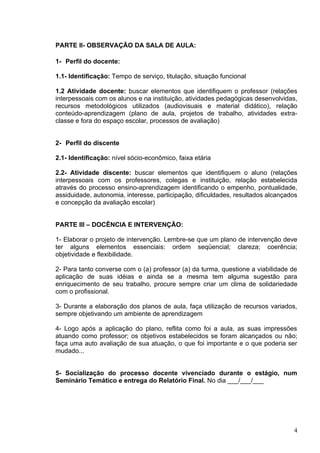 PARTE II- OBSERVAÇÃO DA SALA DE AULA:

1- Perfil do docente:

1.1- Identificação: Tempo de serviço, titulação, situação funcional

1.2 Atividade docente: buscar elementos que identifiquem o professor (relações
interpessoais com os alunos e na instituição, atividades pedagógicas desenvolvidas,
recursos metodológicos utilizados (audiovisuais e material didático), relação
conteúdo-aprendizagem (plano de aula, projetos de trabalho, atividades extra-
classe e fora do espaço escolar, processos de avaliação)


2- Perfil do discente

2.1- Identificação: nível sócio-econômico, faixa etária

2.2- Atividade discente: buscar elementos que identifiquem o aluno (relações
interpessoais com os professores, colegas e instituição, relação estabelecida
através do processo ensino-aprendizagem identificando o empenho, pontualidade,
assiduidade, autonomia, interesse, participação, dificuldades, resultados alcançados
e concepção da avaliação escolar)


PARTE III – DOCÊNCIA E INTERVENÇÃO:

1- Elaborar o projeto de intervenção. Lembre-se que um plano de intervenção deve
ter alguns elementos essenciais: ordem seqüencial; clareza; coerência;
objetividade e flexibilidade.

2- Para tanto converse com o (a) professor (a) da turma, questione a viabilidade de
aplicação de suas idéias e ainda se a mesma tem alguma sugestão para
enriquecimento de seu trabalho, procure sempre criar um clima de solidariedade
com o profissional.

3- Durante a elaboração dos planos de aula, faça utilização de recursos variados,
sempre objetivando um ambiente de aprendizagem

4- Logo após a aplicação do plano, reflita como foi a aula, as suas impressões
atuando como professor; os objetivos estabelecidos se foram alcançados ou não;
faça uma auto avaliação de sua atuação, o que foi importante e o que poderia ser
mudado...


5- Socialização do processo docente vivenciado durante o estágio, num
Seminário Temático e entrega do Relatório Final. No dia ___/___/___




                                                                                  4
 