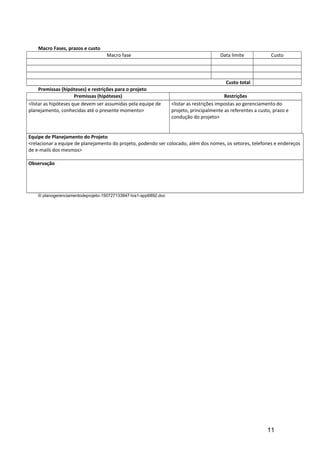 Macro Fases, prazos e custo
Macro fase Data limite Custo
Custo total
Premissas (hipóteses) e restrições para o projeto
Premissas (hipóteses) Restrições
<listar as hipóteses que devem ser assumidas pela equipe de
planejamento, conhecidas até o presente momento>
<listar as restrições impostas ao gerenciamento do
projeto, principalmente as referentes a custo, prazo e
condução do projeto>
Equipe de Planejamento do Projeto
<relacionar a equipe de planejamento do projeto, podendo ser colocado, além dos nomes, os setores, telefones e endereços
de e-mails dos mesmos>
Observação
© planogerenciamentodeprojeto-150727133947-lva1-app6892.doc
11
 