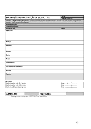 SOLICITAÇÃO DE MODIFICAÇÃO DE ESCOPO - ME
ME N°
Data da emissão:
Empresa / Órgão / Setor/ Programa: <nome do cliente; órgão, setor da empresa responsável pelo projeto; programa da
empresa que o projeto está inserido>
Nome do projeto:
Gerente do projeto:
Requerido por: Setor:
Descrição:
Motivo:
Impacto:
Escopo:
Custo:
Prazo:
Comentários:
Documento de referência:
Anexos:
Parecer:
Aprovação
Assinatura Gerente do Projeto: Data:____/____/_______
Assinatura Gerente Administr.: Data: ____/____/_______
Assinatura Diretor da empresa: Data: ____/____/_______
Aprovada: Reprovada:
© planogerenciamentodeprojeto-150727133947-lva1-app6892.doc
13
 