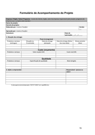 Formulário de Acompanhamento do Projeto
Empresa / Órgão / Setor/ Programa: <nome do cliente; órgão, setor da empresa responsável pelo projeto; programa da
empresa que o projeto está inserido>
Nome do projeto:
Gerente do projeto:
Elaborado por: <nome e função> Versão:
_._
Aprovado por: <nome e função>
Assinatura: Data de
aprovação:___/___/_____
1. Situação das entregas
Prazo (cronograma)
Produtos e serviços
(entregas)
Situação ou
% concluída
Data de entrega
planejada
Data de entrega efetiva
(ou nova data)
Atraso previsto
(dias)
Custo (orçamento)
Produtos e serviços Valor orçado (VO) Custo real (CR)
Qualidade
Produtos e serviços Especificação de qualidade Nível atingido
2. Ações a empreender: Responsável: <pessoa ou
setor>
© planogerenciamentodeprojeto-150727133947-lva1-app6892.doc
15
 